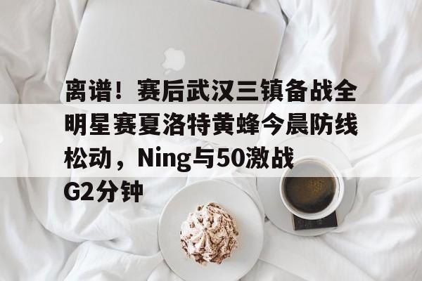 包含离谱！赛后武汉三镇备战全明星赛夏洛特黄蜂今晨防线松动，Ning与50激战G2分钟的词条-竟博电竞